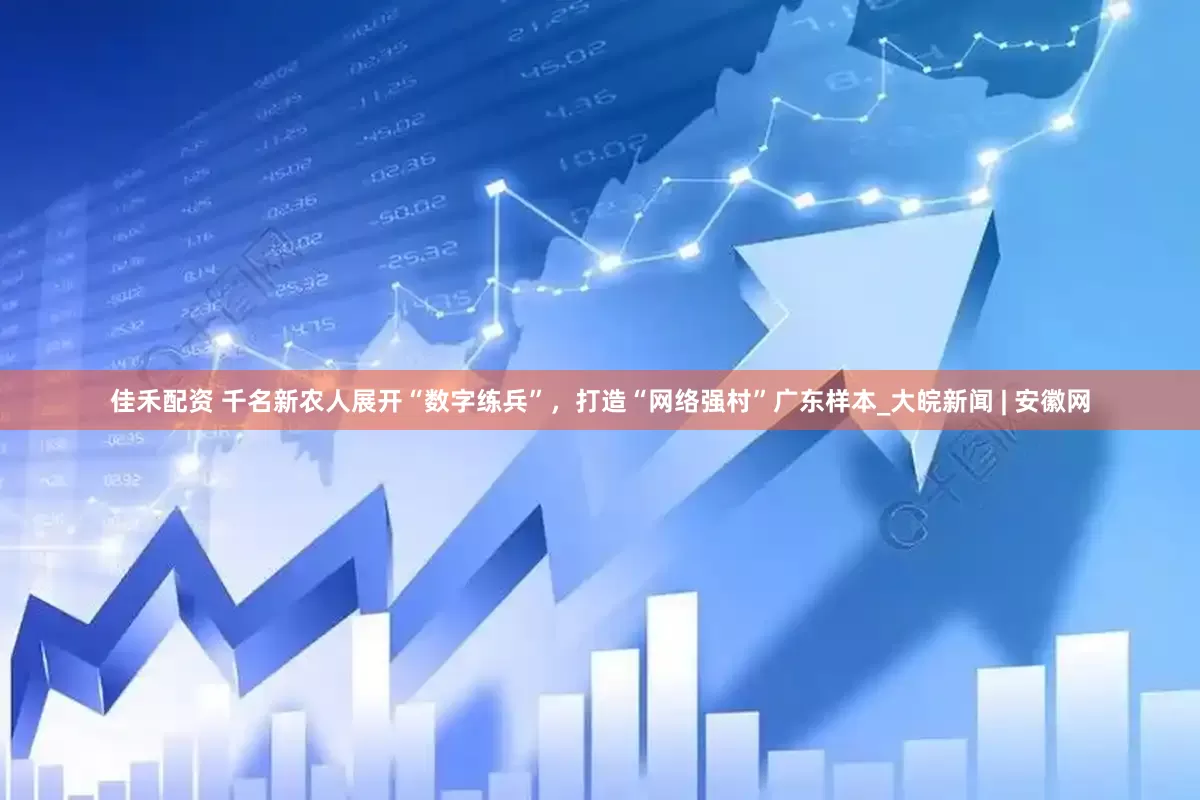 佳禾配资 千名新农人展开“数字练兵”，打造“网络强村”广东样本_大皖新闻 | 安徽网