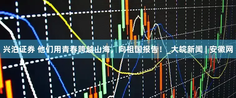 兴泊证券 他们用青春跨越山海，向祖国报告！_大皖新闻 | 安徽网