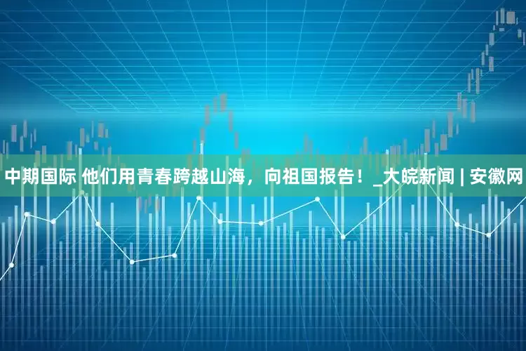 中期国际 他们用青春跨越山海，向祖国报告！_大皖新闻 | 安徽网
