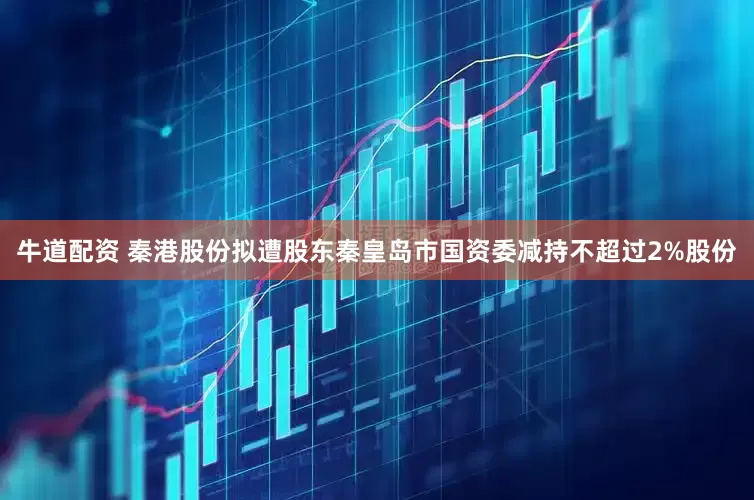 牛道配资 秦港股份拟遭股东秦皇岛市国资委减持不超过2%股份