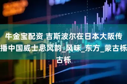 牛金宝配资 吉斯波尔在日本大阪传播中国威士忌风韵_风味_东方_蒙古栎