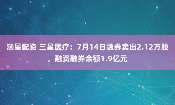 涵星配资 三星医疗：7月14日融券卖出2.12万股，融资融券余额1.9亿元