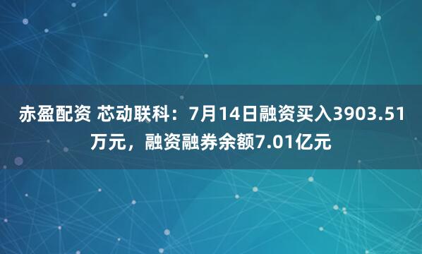 赤盈配资 芯动联科：7月14日融资买入3903.51万元，融资融券余额7.01亿元