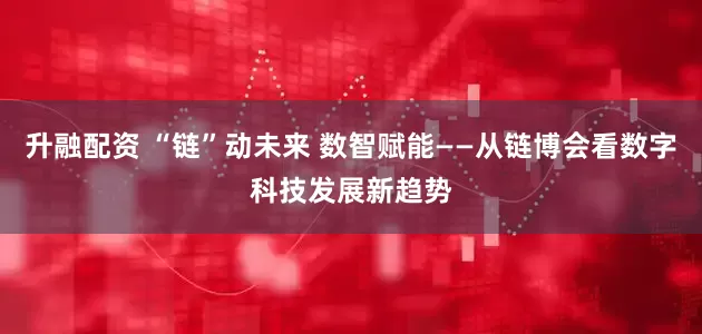 升融配资 “链”动未来 数智赋能——从链博会看数字科技发展新趋势