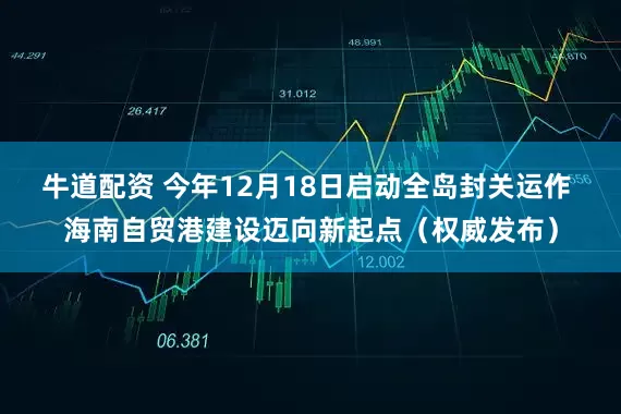 牛道配资 今年12月18日启动全岛封关运作 海南自贸港建设迈向新起点（权威发布）