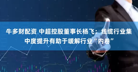 牛多财配资 中超控股董事长杨飞：线缆行业集中度提升有助于缓解行业“内卷”