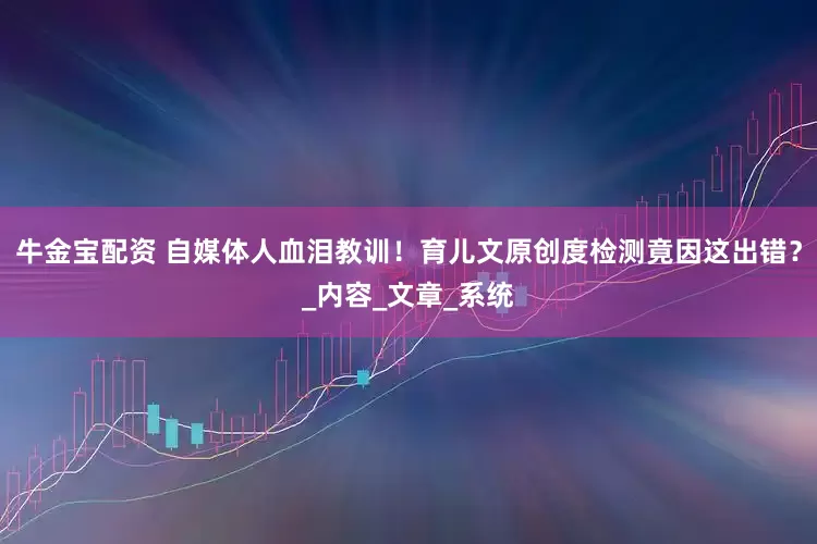 牛金宝配资 自媒体人血泪教训！育儿文原创度检测竟因这出错？_内容_文章_系统