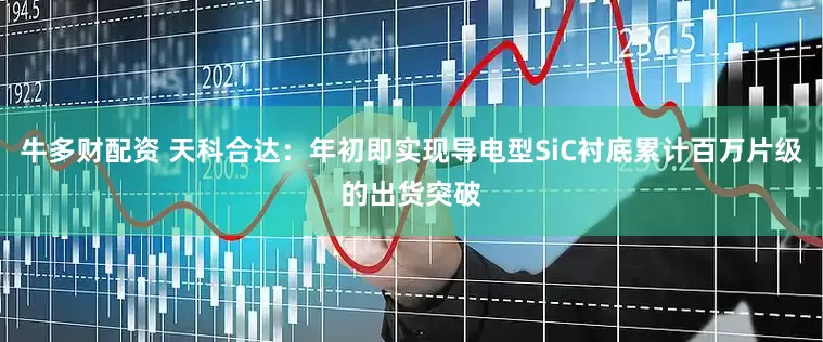 牛多财配资 天科合达：年初即实现导电型SiC衬底累计百万片级的出货突破