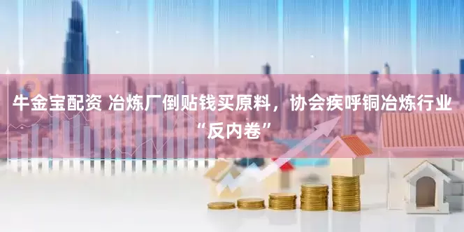 牛金宝配资 冶炼厂倒贴钱买原料，协会疾呼铜冶炼行业“反内卷”