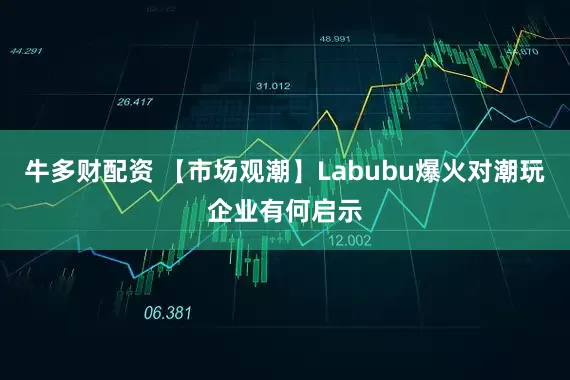 牛多财配资 【市场观潮】Labubu爆火对潮玩企业有何启示