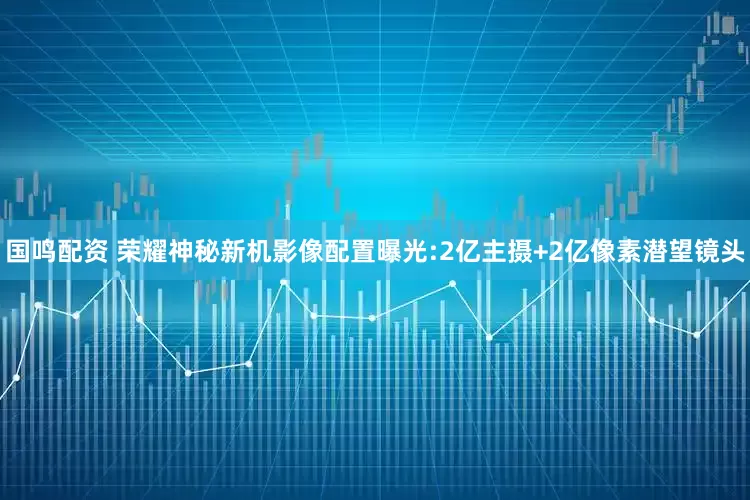 国鸣配资 荣耀神秘新机影像配置曝光:2亿主摄+2亿像素潜望镜头