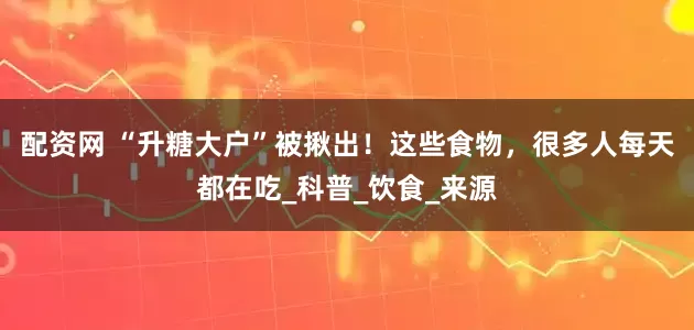 配资网 “升糖大户”被揪出！这些食物，很多人每天都在吃_科普_饮食_来源