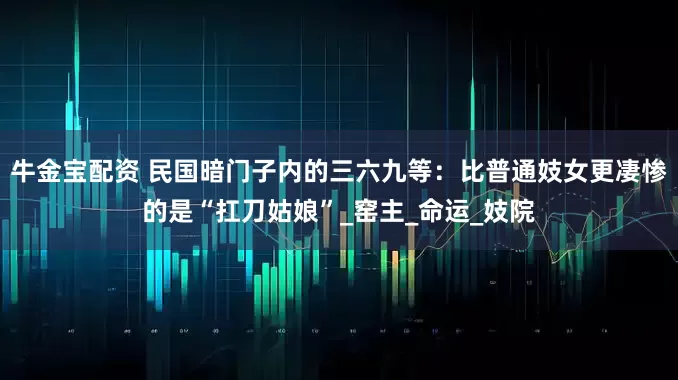 牛金宝配资 民国暗门子内的三六九等：比普通妓女更凄惨的是“扛刀姑娘”_窑主_命运_妓院