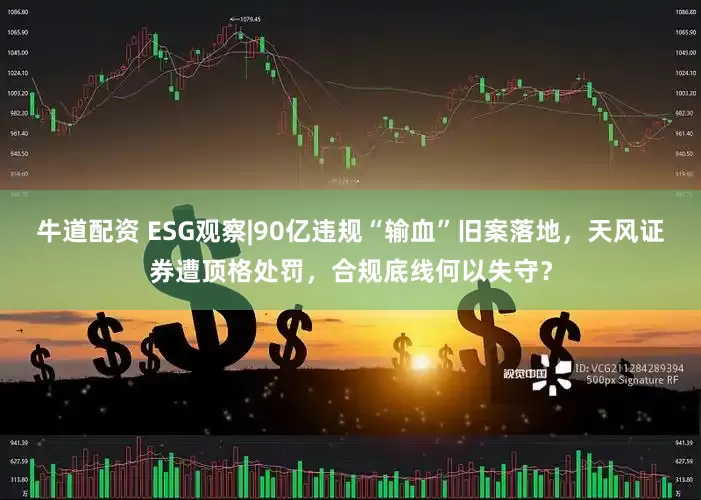 牛道配资 ESG观察|90亿违规“输血”旧案落地，天风证券遭顶格处罚，合规底线何以失守？