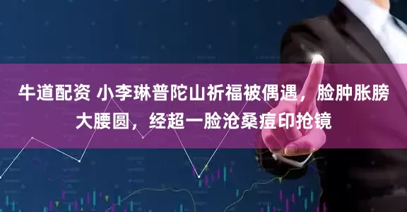 牛道配资 小李琳普陀山祈福被偶遇，脸肿胀膀大腰圆，经超一脸沧桑痘印抢镜
